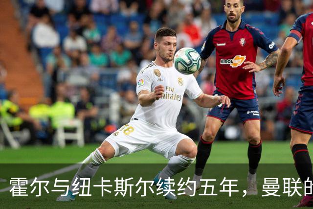 霍尔与纽卡斯尔续约五年，曼联的引援计划遭拒